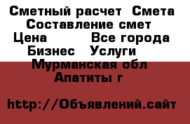 Сметный расчет. Смета. Составление смет › Цена ­ 500 - Все города Бизнес » Услуги   . Мурманская обл.,Апатиты г.